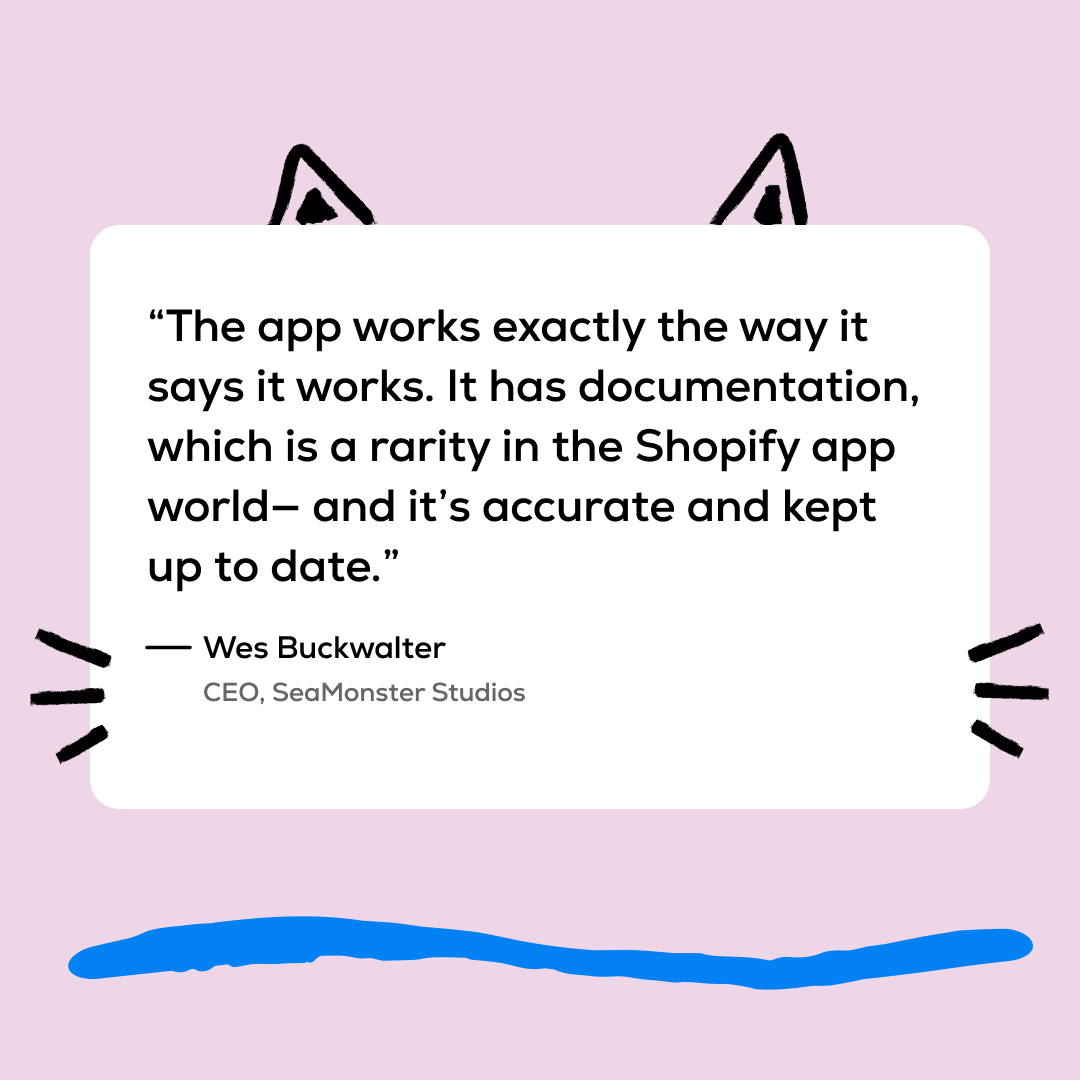 'the app works exactly the way it says it works. It has documentation, which is a rarity in the Shopify app world - and it's accurate and kept up-to-date.'